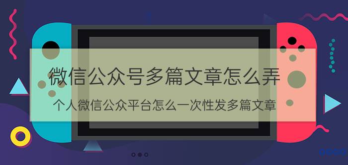 微信公众号多篇文章怎么弄 个人微信公众平台怎么一次性发多篇文章？